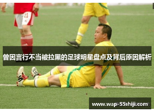 曾因言行不当被拉黑的足球明星盘点及背后原因解析