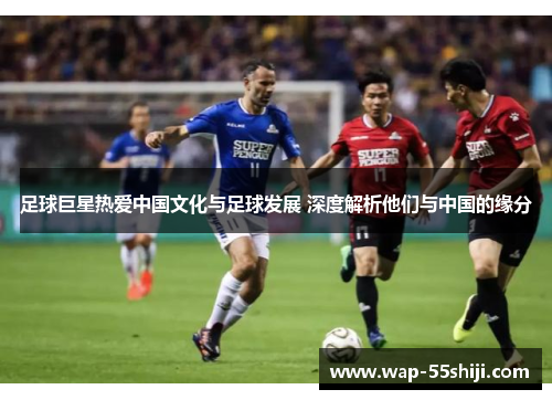 足球巨星热爱中国文化与足球发展 深度解析他们与中国的缘分 足球巨星热爱中国文化与足球发展 深度解析他们与中国的缘分