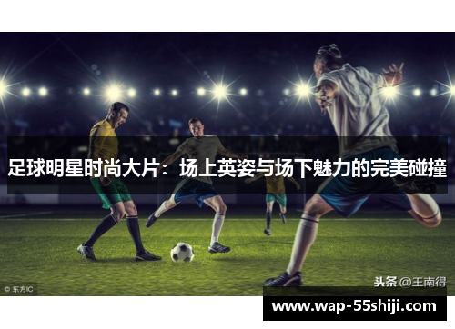 足球明星时尚大片:场上英姿与场下魅力的完美碰撞 足球明星时尚大片:场上英姿与场下魅力的完美碰撞