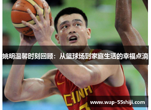姚明温馨时刻回顾：从篮球场到家庭生活的幸福点滴
