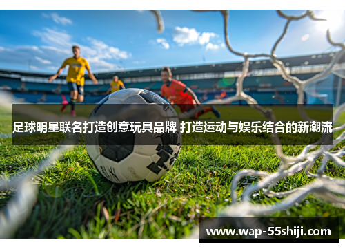 足球明星联名打造创意玩具品牌 打造运动与娱乐结合的新潮流 足球明星联名打造创意玩具品牌 打造运动与娱乐结合的新潮流