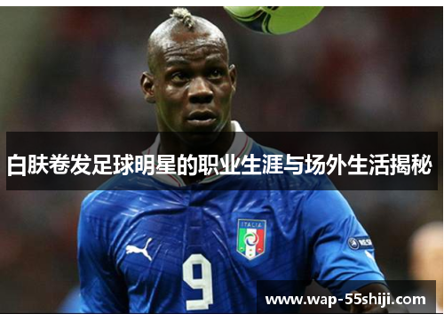 白肤卷发足球明星的职业生涯与场外生活揭秘 白肤卷发足球明星的职业生涯与场外生活揭秘