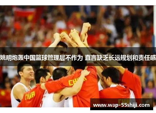 姚明炮轰中国篮球管理层不作为 直言缺乏长远规划和责任感