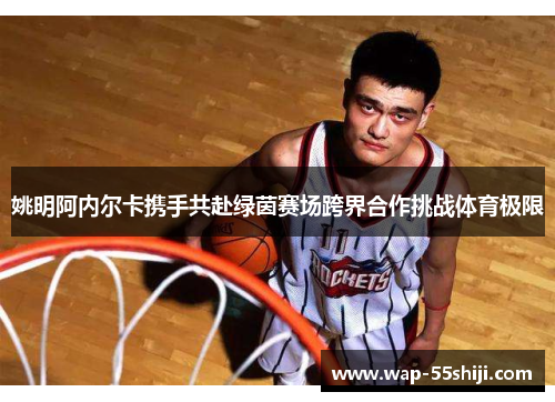 姚明阿内尔卡携手共赴绿茵赛场跨界合作挑战体育极限 姚明阿内尔卡携手共赴绿茵赛场跨界合作挑战体育极限